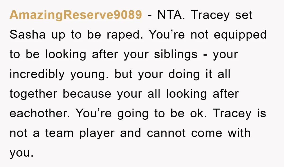 AmazingReserve9089 − NTA. Tracey set Sasha up to be raped. You’re not equipped to be looking after your siblings - your incredibly young. but your doing it all together because...
