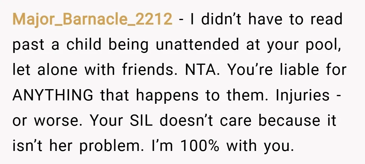 Major_Barnacle_2212 − I didn’t have to read past a child being unattended at your pool, let alone with friends. NTA. You’re liable for ANYTHING that happens to them. Injuries -...