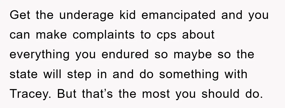 Get the underage kid emancipated and you can make complaints to cps about everything you endured so maybe so the state will step in and do something with Tracey. But...
