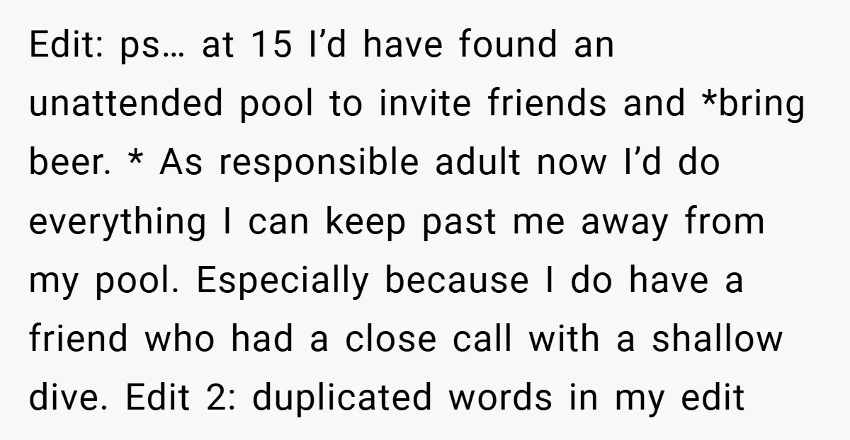 Edit: ps… at 15 I’d have found an unattended pool to invite friends and *bring beer. * As responsible adult now I’d do everything I can keep past me away...