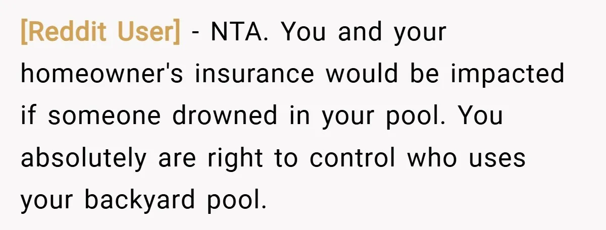 [Reddit User] − NTA. You and your homeowner's insurance would be impacted if someone drowned in your pool. You absolutely are right to control who uses your backyard pool.