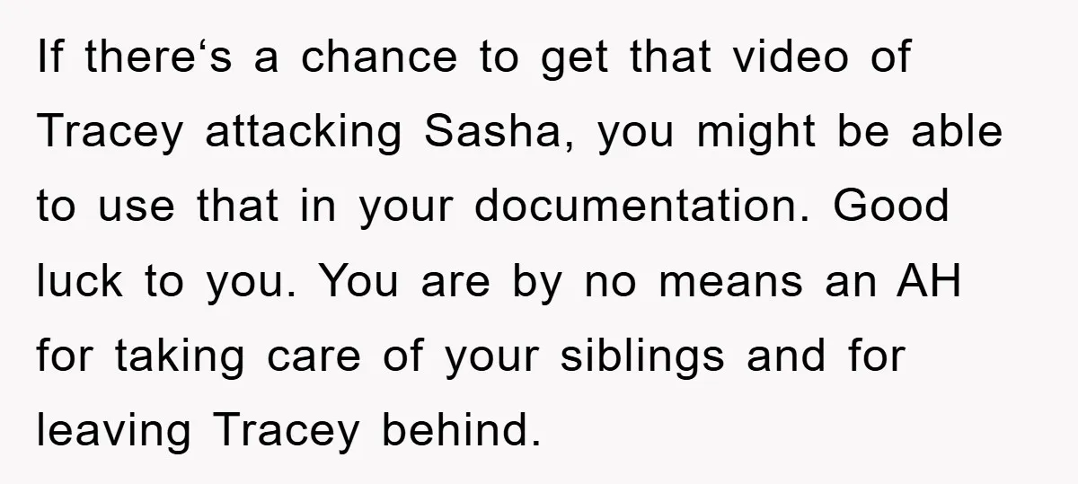 If thereʻs a chance to get that video of Tracey attacking Sasha, you might be able to use that in your documentation. Good luck to you. You are by no...