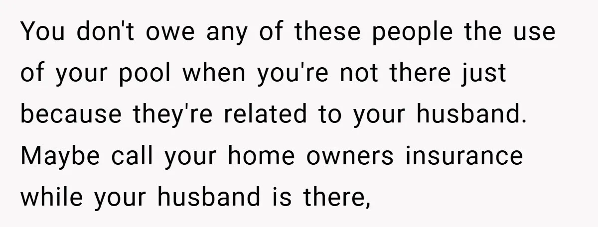 You don't owe any of these people the use of your pool when you're not there just because they're related to your husband. Maybe call your home owners insurance while...