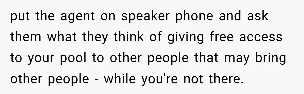 put the agent on speaker phone and ask them what they think of giving free access to your pool to other people that may bring other people - while you're...