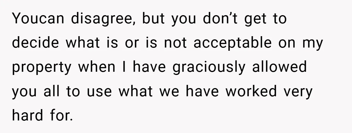 Youcan disagree, but you don’t get to decide what is or is not acceptable on my property when I have graciously allowed you all to use what we have worked...