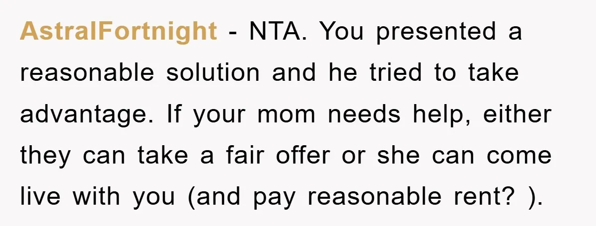 AstralFortnight − NTA. You presented a reasonable solution and he tried to take advantage. If your mom needs help, either they can take a fair offer or she can come...