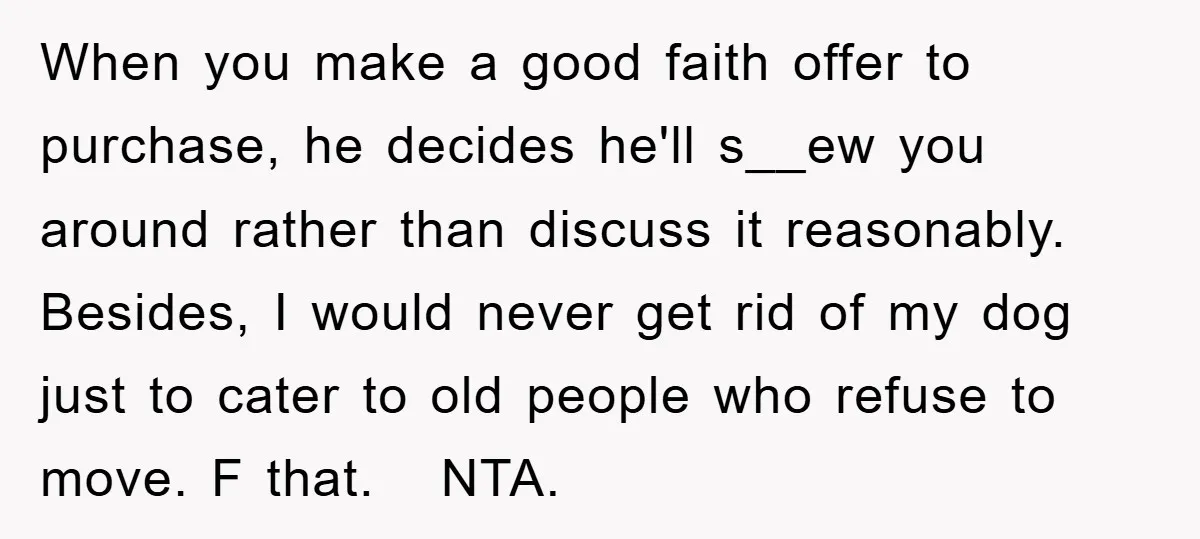When you make a good faith offer to purchase, he decides he'll s__ew you around rather than discuss it reasonably. Besides, I would never get rid of my dog just...
