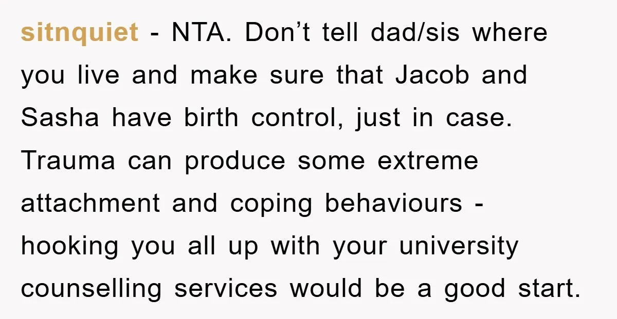 sitnquiet − NTA. Don’t tell dad/sis where you live and make sure that Jacob and Sasha have birth control, just in case. Trauma can produce some extreme attachment and coping...