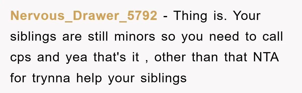Nervous_Drawer_5792 − Thing is. Your siblings are still minors so you need to call cps and yea that's it , other than that NTA for trynna help your siblings