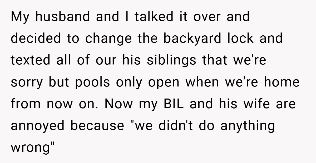 My husband and I talked it over and decided to change the backyard lock and texted all of our his siblings that we're sorry but pools only open when we're...