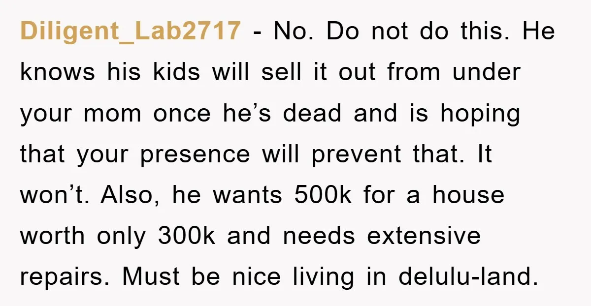 Diligent_Lab2717 − No. Do not do this. He knows his kids will sell it out from under your mom once he’s dead and is hoping that your presence will prevent...