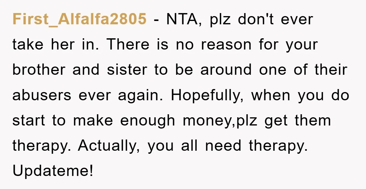 First_Alfalfa2805 − NTA, plz don't ever take her in. There is no reason for your brother and sister to be around one of their abusers ever again. Hopefully, when you...