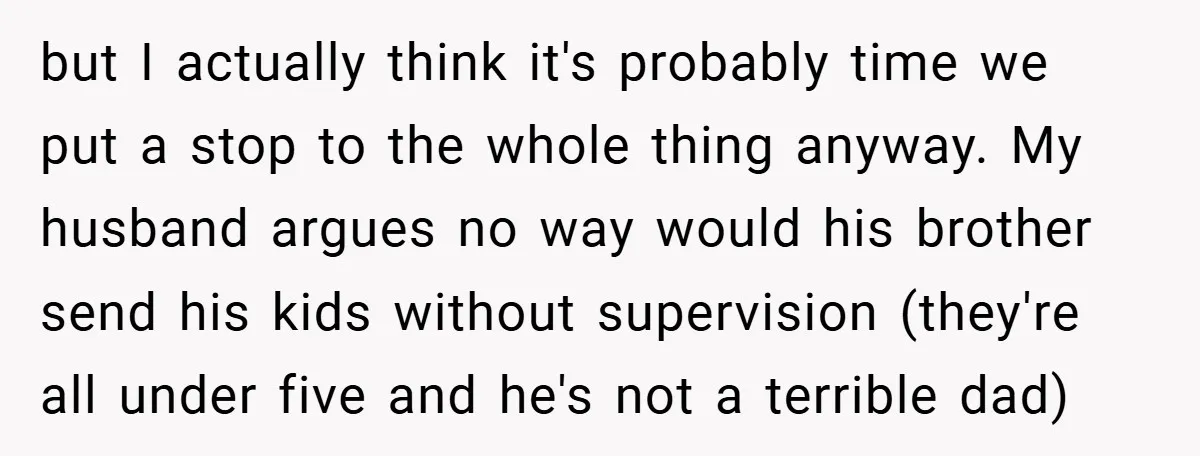 but I actually think it's probably time we put a stop to the whole thing anyway. My husband argues no way would his brother send his kids without supervision (they're...