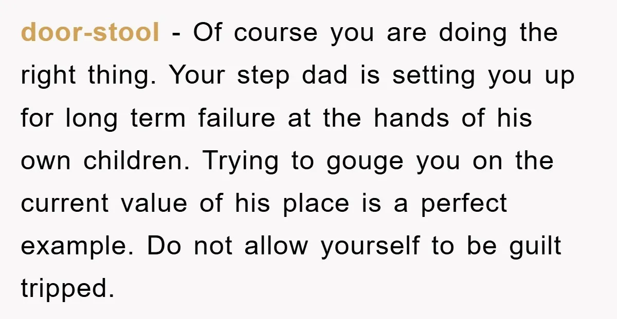 door-stool − Of course you are doing the right thing. Your step dad is setting you up for long term failure at the hands of his own children. Trying to...