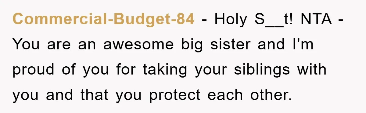 Commercial-Budget-84 − Holy S__t! NTA - You are an awesome big sister and I'm proud of you for taking your siblings with you and that you protect each other.
