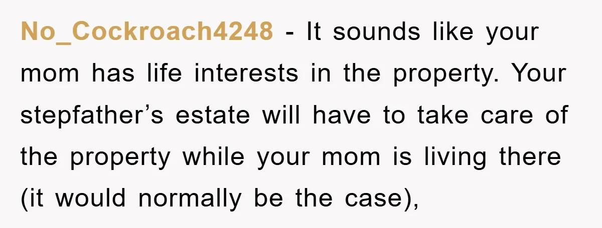 No_Cockroach4248 − It sounds like your mom has life interests in the property. Your stepfather’s estate will have to take care of the property while your mom is living there...