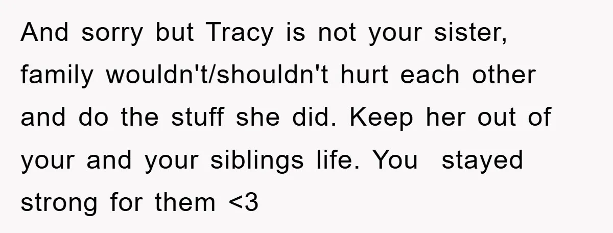 And sorry but Tracy is not your sister, family wouldn't/shouldn't hurt each other and do the stuff she did. Keep her out of your and your siblings life. You stayed...