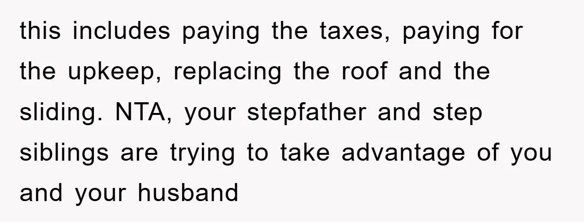 this includes paying the taxes, paying for the upkeep, replacing the roof and the sliding. NTA, your stepfather and step siblings are trying to take advantage of you and your...