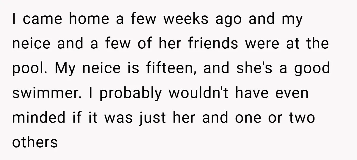I came home a few weeks ago and my neice and a few of her friends were at the pool. My neice is fifteen, and she's a good swimmer. I...