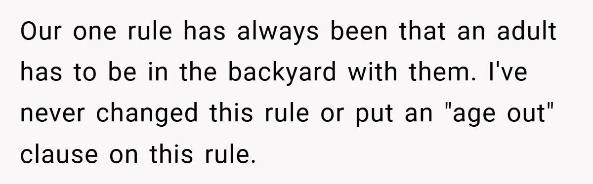 Our one rule has always been that an adult has to be in the backyard with them. I've never changed this rule or put an "age out" clause on this...