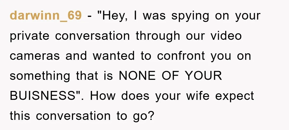 darwinn_69 − "Hey, I was spying on your private conversation through our video cameras and wanted to confront you on something that is NONE OF YOUR BUISNESS". How does your...