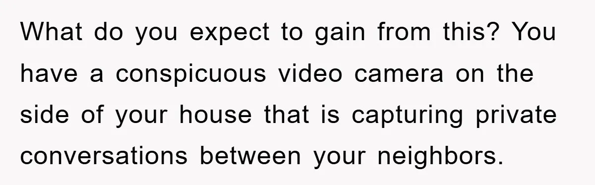 What do you expect to gain from this? You have a conspicuous video camera on the side of your house that is capturing private conversations between your neighbors.