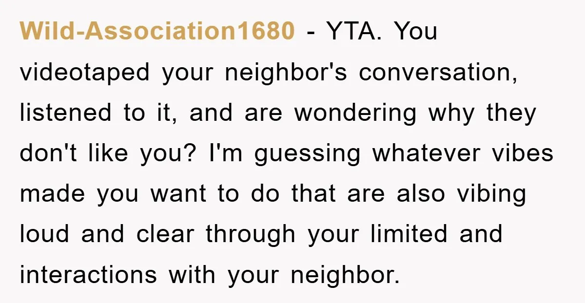 Wild-Association1680 − YTA. You videotaped your neighbor's conversation, listened to it, and are wondering why they don't like you? I'm guessing whatever vibes made you want to do that are...