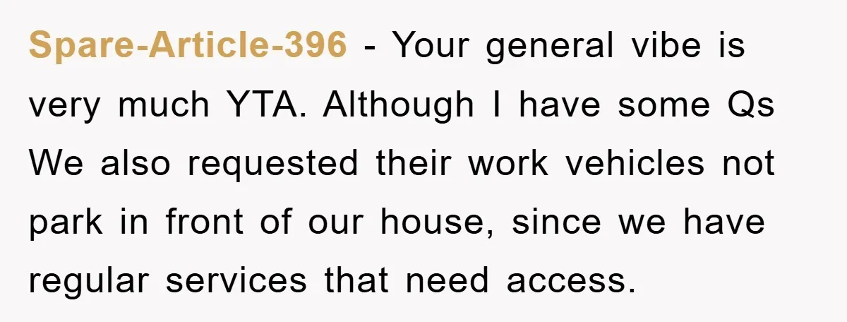 Spare-Article-396 − Your general vibe is very much YTA. Although I have some Qs We also requested their work vehicles not park in front of our house, since we have...