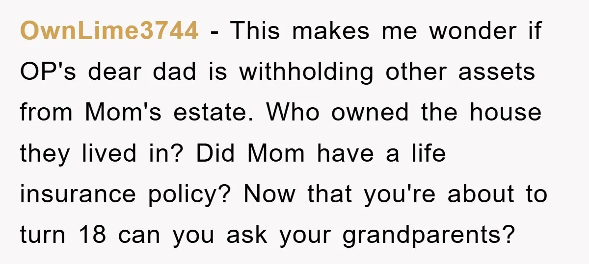 OwnLime3744 - This makes me wonder if OP's dear dad is withholding other assets from Mom's estate. Who owned the house they lived in? Did Mom have a life insurance...