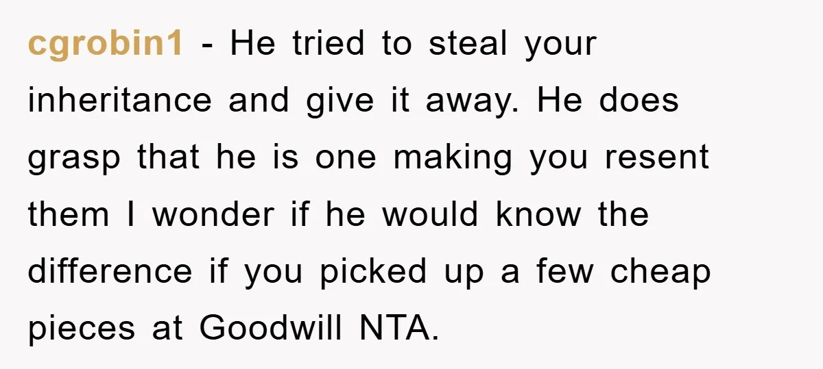 cgrobin1 - He tried to steal your inheritance and give it away. He does grasp that he is one making you resent them I wonder if he would know the...