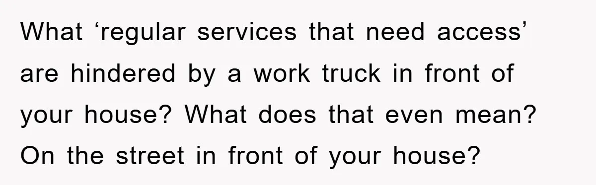 What ‘regular services that need access’ are hindered by a work truck in front of your house? What does that even mean? On the street in front of your house?
