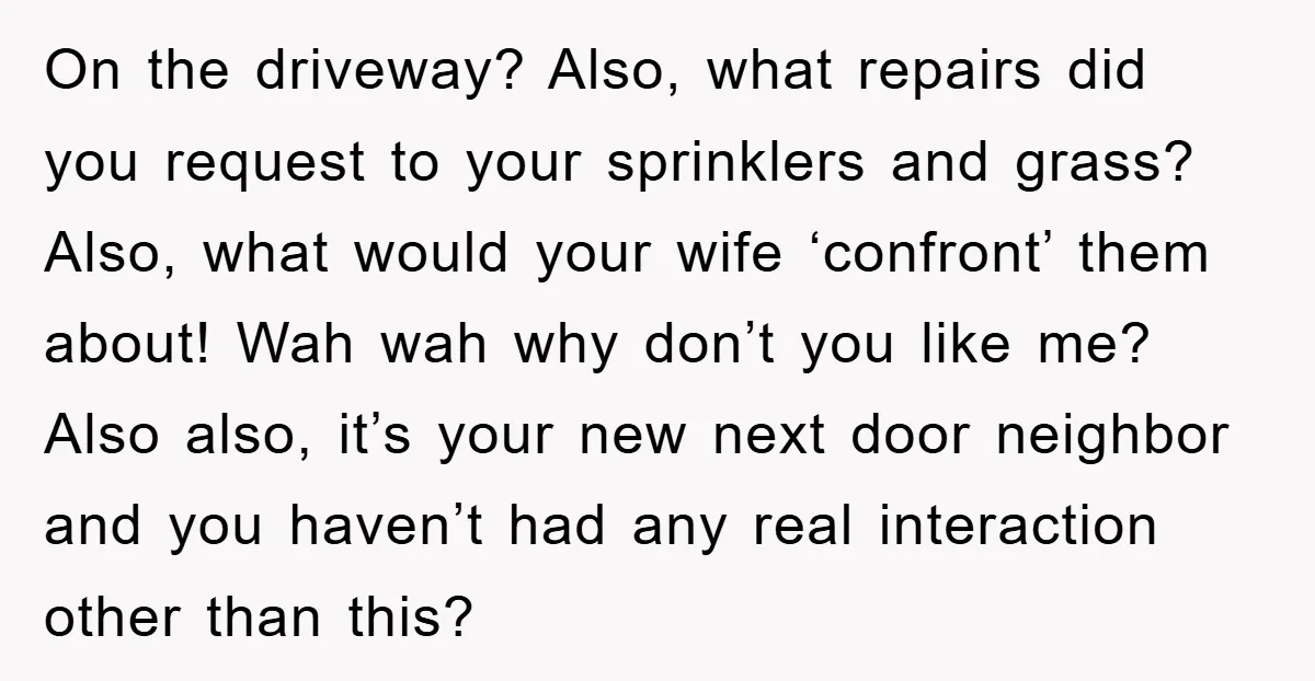 On the driveway? Also, what repairs did you request to your sprinklers and grass? Also, what would your wife ‘confront’ them about! Wah wah why don’t you like me? Also...