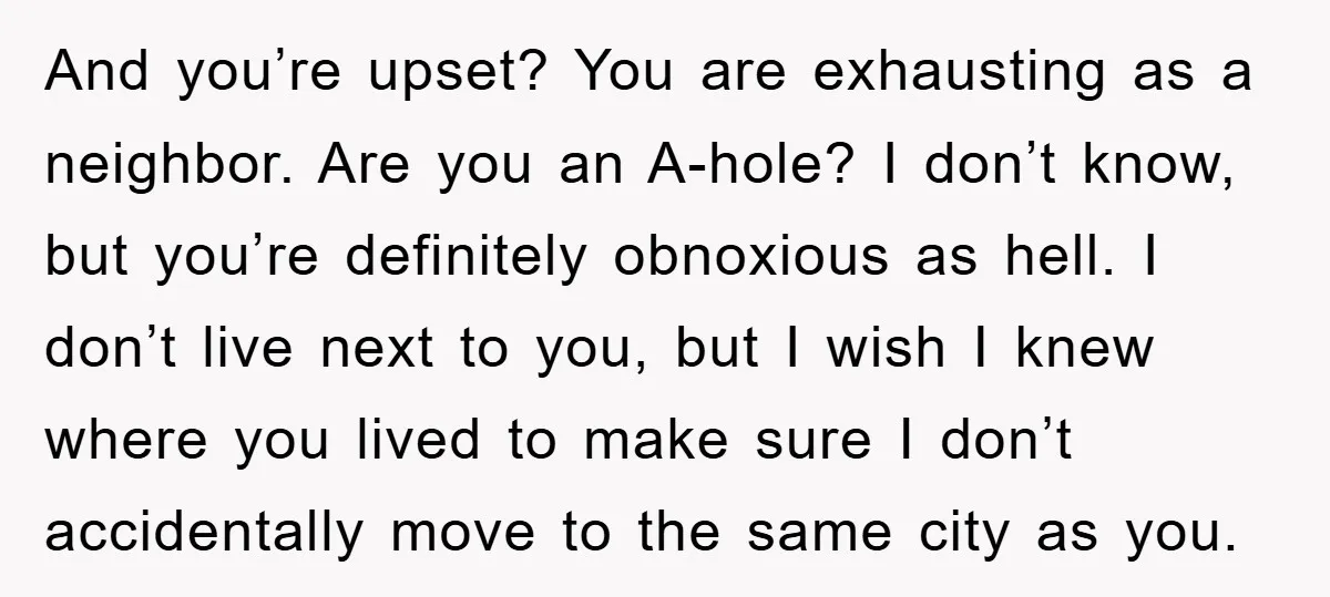 And you’re upset? You are exhausting as a neighbor. Are you an A-hole? I don’t know, but you’re definitely obnoxious as hell. I don’t live next to you, but I...