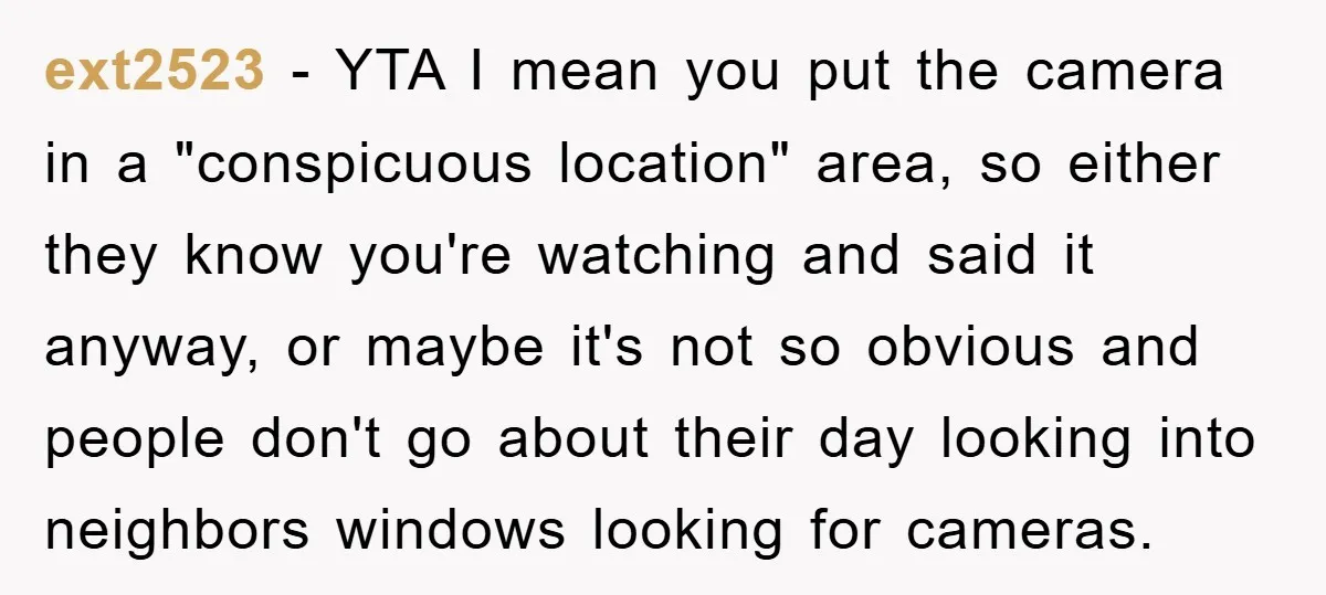 ext2523 − YTA I mean you put the camera in a "conspicuous location" area, so either they know you're watching and said it anyway, or maybe it's not so obvious...
