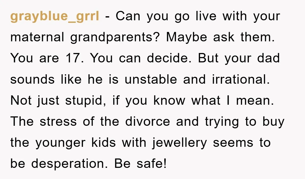 grayblue_grrl - Can you go live with your maternal grandparents? Maybe ask them. You are 17. You can decide. But your dad sounds like he is unstable and irrational. Not...