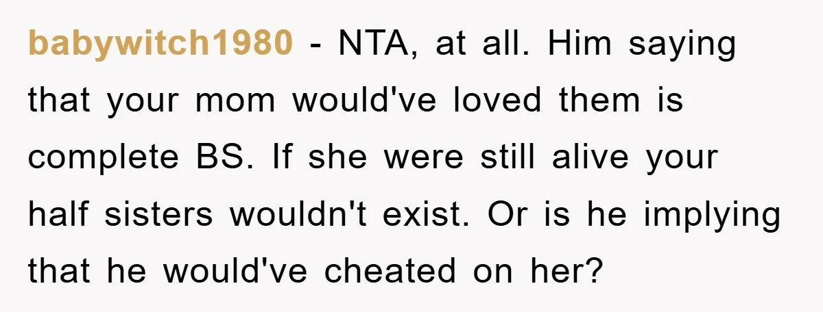 babywitch1980 - NTA, at all. Him saying that your mom would've loved them is complete BS. If she were still alive your half sisters wouldn't exist. Or is he implying...