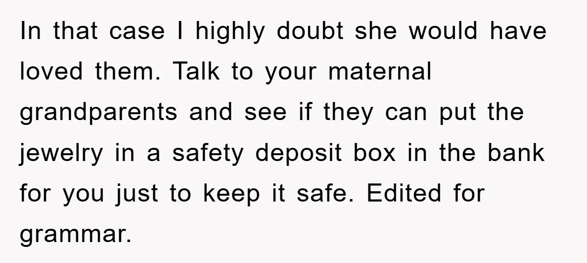 In that case I highly doubt she would have loved them. Talk to your maternal grandparents and see if they can put the jewelry in a safety deposit box in...