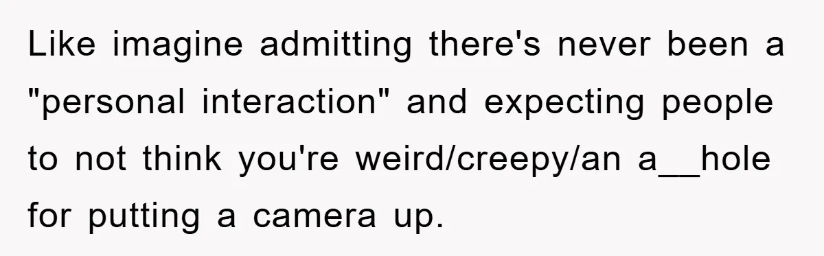 Like imagine admitting there's never been a "personal interaction" and expecting people to not think you're weird/creepy/an a__hole for putting a camera up.
