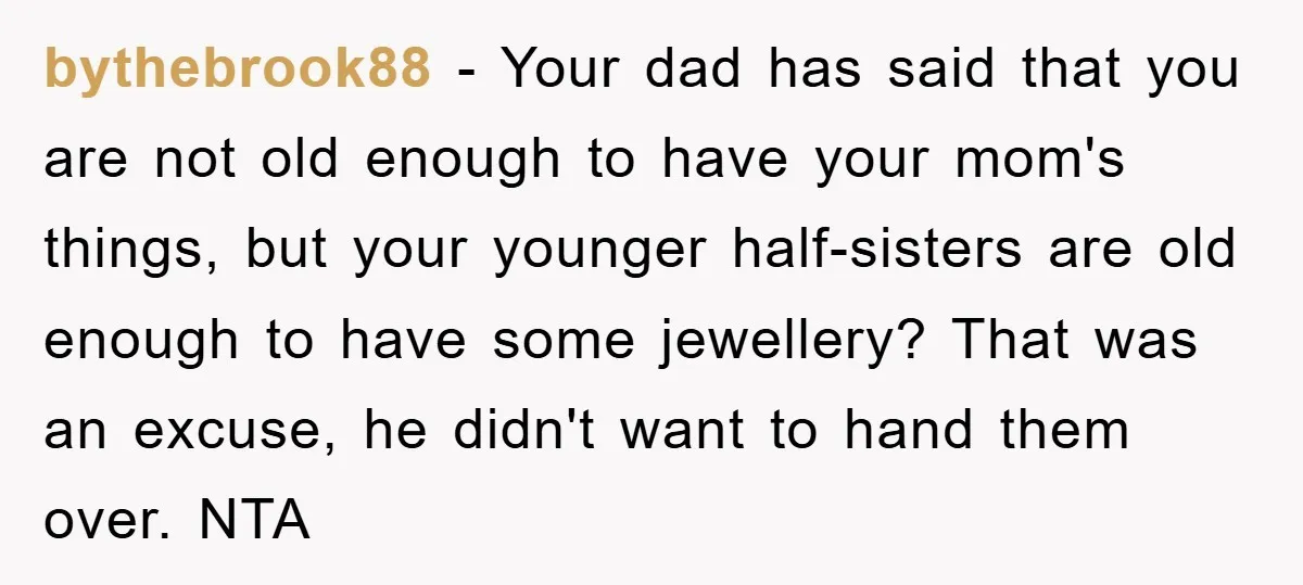bythebrook88 - Your dad has said that you are not old enough to have your mom's things, but your younger half-sisters are old enough to have some jewellery? That was...