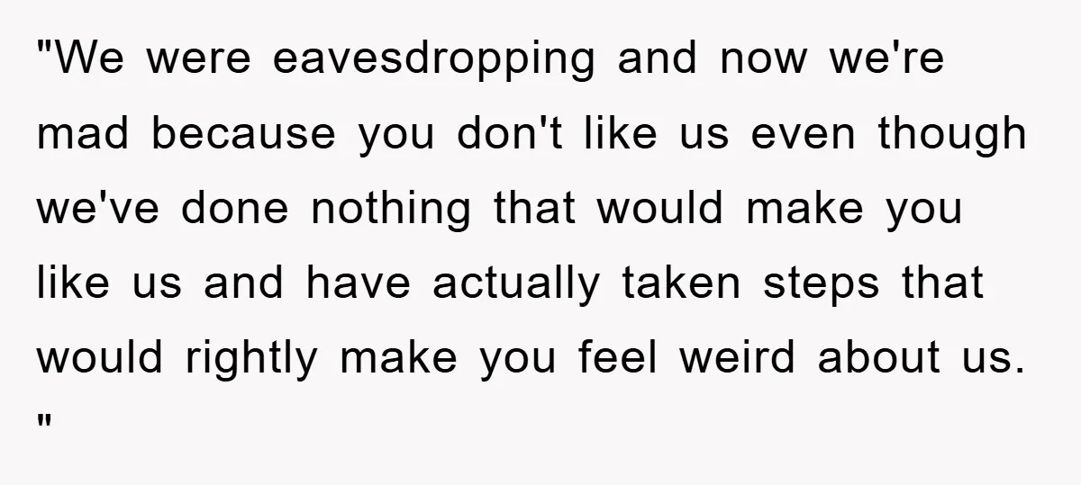 "We were eavesdropping and now we're mad because you don't like us even though we've done nothing that would make you like us and have actually taken steps that would...