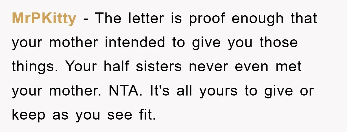 MrPKitty - The letter is proof enough that your mother intended to give you those things. Your half sisters never even met your mother. NTA. It's all yours to give...
