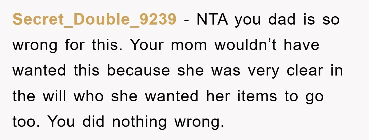 Secret_Double_9239 - NTA you dad is so wrong for this. Your mom wouldn’t have wanted this because she was very clear in the will who she wanted her items to...