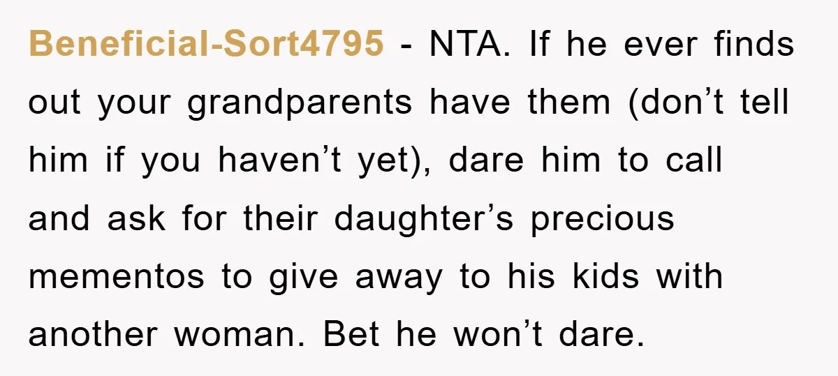 Beneficial-Sort4795 - NTA. If he ever finds out your grandparents have them (don’t tell him if you haven’t yet), dare him to call and ask for their daughter’s precious mementos...