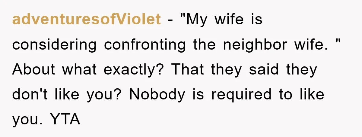 adventuresofViolet − "My wife is considering confronting the neighbor wife. " About what exactly? That they said they don't like you? Nobody is required to like you. YTA
