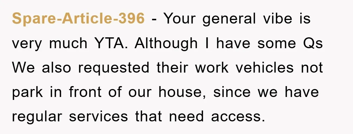 Spare-Article-396 − Your general vibe is very much YTA. Although I have some Qs We also requested their work vehicles not park in front of our house, since we have...