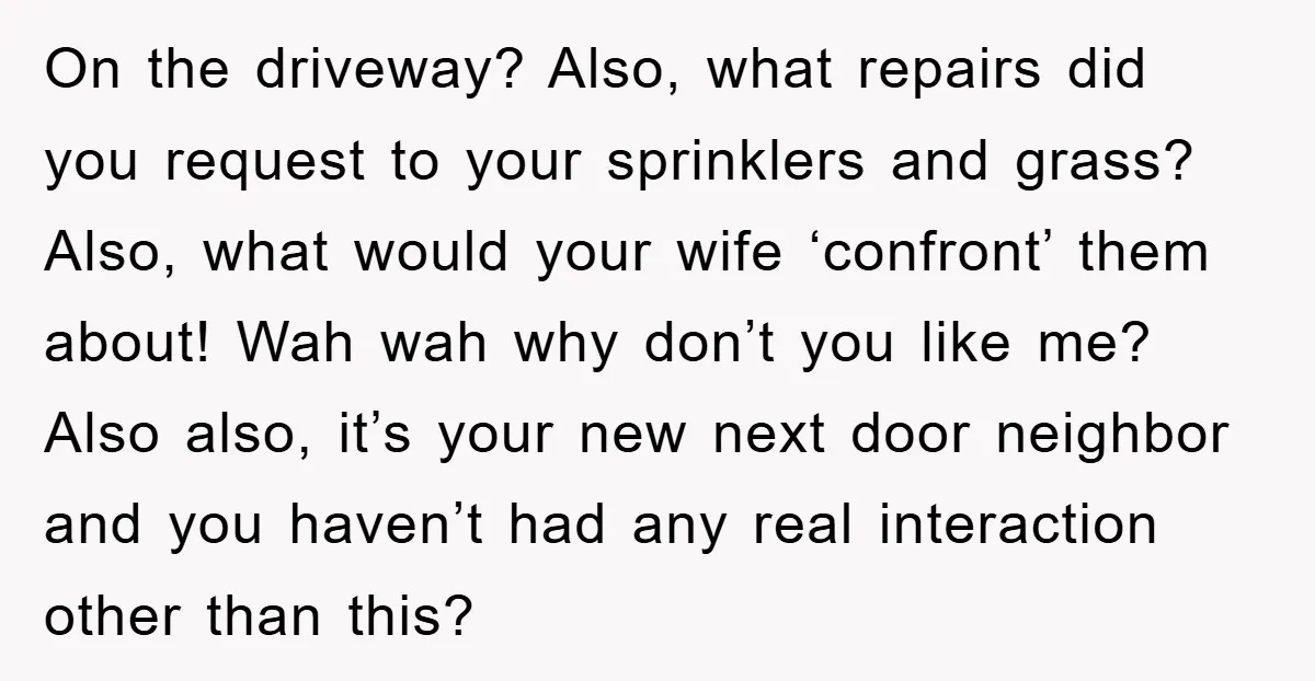 On the driveway? Also, what repairs did you request to your sprinklers and grass? Also, what would your wife ‘confront’ them about! Wah wah why don’t you like me? Also...
