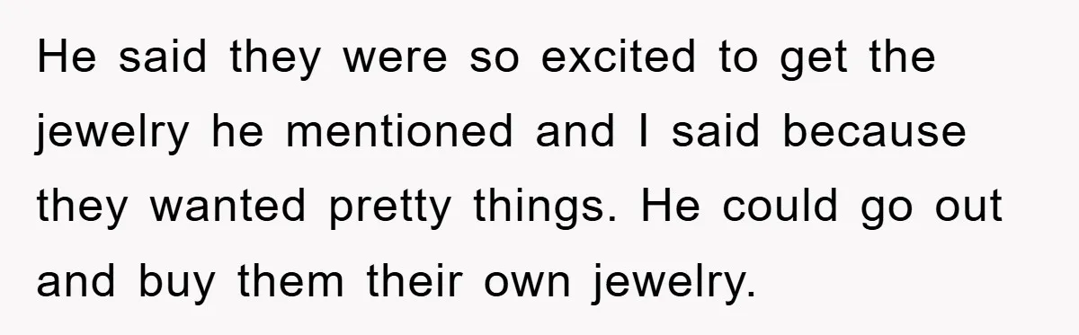 He said they were so excited to get the jewelry he mentioned and I said because they wanted pretty things. He could go out and buy them their own jewelry.
