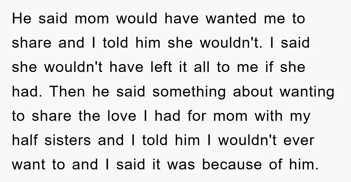 He said mom would have wanted me to share and I told him she wouldn't. I said she wouldn't have left it all to me if she had. Then he...