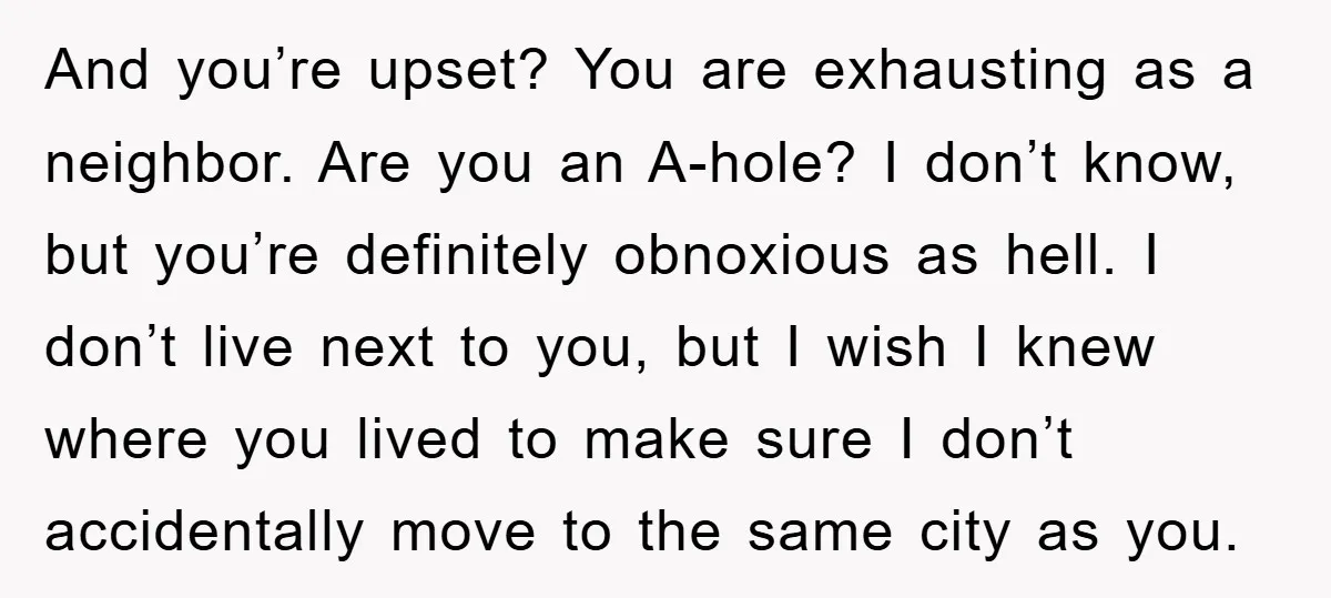 And you’re upset? You are exhausting as a neighbor. Are you an A-hole? I don’t know, but you’re definitely obnoxious as hell. I don’t live next to you, but I...