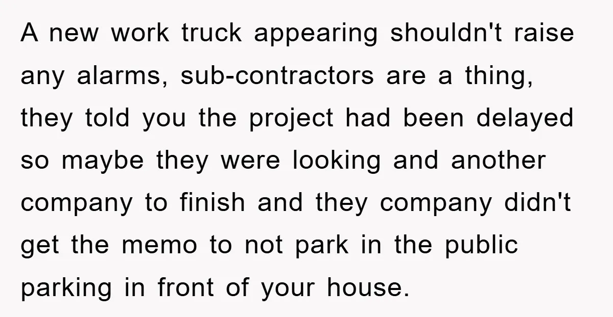 A new work truck appearing shouldn't raise any alarms, sub-contractors are a thing, they told you the project had been delayed so maybe they were looking and another company to...